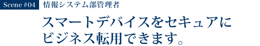 Scene #04 情報システム部管理者 スマートデバイスをセキュアにビジネス転用できます。