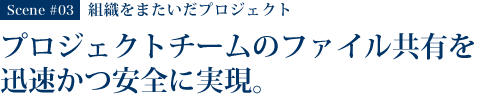 Scene #03 組織をまたいだプロジェクト プロジェクトチームでのファイル共有を迅速かつ安全に実現