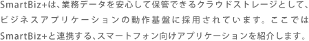 SmartBiz+は、業務データを安心して保管できるクラウドストレージとして、ビジネスアプリケーションの動作基盤に採用されています。ここではSmartBiz+と連携する、スマートフォン向けアプリケーションを紹介します。