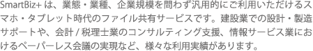 SmartBiz+は、業態・業種、企業規模を問わず汎用的にご利用いただけるスマホ・タブレット時代のファイル共有サービスです。建設業での設計・製造サポートや、会計/税理士業のコンサルティング支援、情報サービス業におけるペーパーレス会議の実現など、様々な利用実績があります。