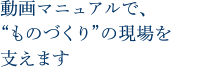 動画マニュアルで、“ものづくり”の現場を支えます