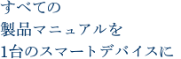 すべての製品マニュアルを1台のスマートデバイスに